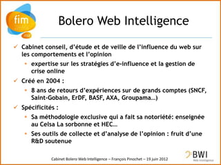Bolero Web Intelligence
 Cabinet conseil, d’étude et de veille de l’influence du web sur
  les comportements et l’opinion
    expertise sur les stratégies d’e-influence et la gestion de
     crise online
 Créé en 2004 :
    8 ans de retours d’expériences sur de grands comptes (SNCF,
     Saint-Gobain, ErDF, BASF, AXA, Groupama…)
 Spécificités :
    Sa méthodologie exclusive qui a fait sa notoriété: enseignée
     au Celsa La sorbonne et HEC…
    Ses outils de collecte et d’analyse de l’opinion : fruit d’une
     R&D soutenue

             Cabinet Bolero Web Intelligence – François Pinochet – 19 juin 2012
 