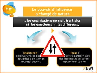 … les organisations ne maitrisent plus
       ni les émetteurs ni les diffuseurs.




       Opportunité :                   Risque :
dialoguer avec le public et   Un pouvoir à partager avec
 possibilité d’en tirer un    des internautes qui savent
     nouveau pouvoir.            imposer leur opinion
 