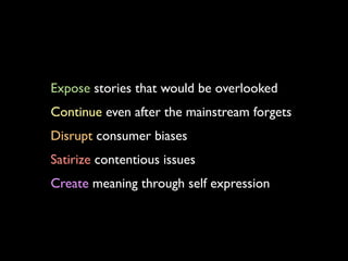 Expose stories that would be overlooked
Continue even after the mainstream forgets
Disrupt consumer biases
Satirize contentious issues
Create meaning through self expression
 