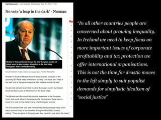 “In all other countries people are
concerned about growing inequality.
In Ireland we need to keep focus on
more important issues of corporate
profitability and tax protection we
offer international organisations.
This is not the time for drastic moves
to the left simply to suit populist
demands for simplistic idealism of
“social justice”
 