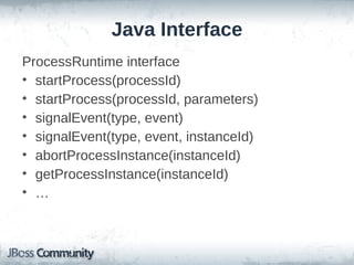 Java Interface
ProcessRuntime interface
• startProcess(processId)
• startProcess(processId, parameters)
• signalEvent(type, event)
• signalEvent(type, event, instanceId)
• abortProcessInstance(instanceId)
• getProcessInstance(instanceId)
• …
 