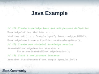 Java Example

// (1) Create knowledge base and add process definition
KnowledgeBuilder kbuilder = ...
kbuilder.add( ..., "sample.bpmn", ResourceType.BPMN2);
KnowledgeBase kbase = kbuilder.newKnowledgeBase();
// (2) Create new stateful knowledge session
StatefulKnowledgeSession ksession =
       kbase.newStatefulKnowledgeSession();
// (3) Start a new process instance
ksession.startProcess(“com.sample.bpmn.hello”);
 
