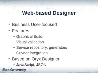 Web-based Designer

• Business User-focused
• Features
  – Graphical Editor
  – Visual validation
  – Service repository, generators
  – Guvnor integration
• Based on Oryx Designer
  – JavaScript, JSON
 