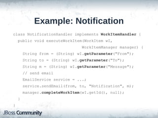 Example: Notification
class NotificationHandler implements WorkItemHandler {
    public void executeWorkItem(WorkItem wI,
                                 WorkItemManager manager) {
        String from = (String) wI.getParameter("From");
        String to = (String) wI.getParameter("To");
        String m = (String) wI.getParameter("Message");
        // send email
        EmailService service = ...;
        service.sendEmail(from, to, "Notification", m);
        manager.completeWorkItem(wI.getId(), null);
    }
}
 