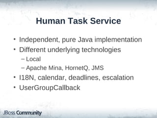 Human Task Service

• Independent, pure Java implementation
• Different underlying technologies
  – Local
  – Apache Mina, HornetQ, JMS
• I18N, calendar, deadlines, escalation
• UserGroupCallback
 