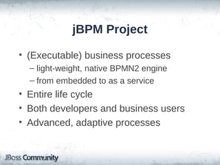 jBPM Project

• (Executable) business processes
  – light-weight, native BPMN2 engine
  – from embedded to as a service
• Entire life cycle
• Both developers and business users
• Advanced, adaptive processes
 
