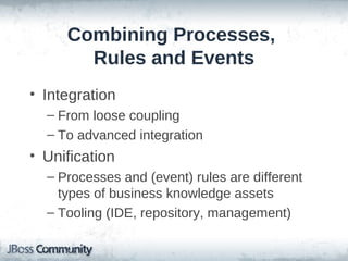Combining Processes,
       Rules and Events
• Integration
  – From loose coupling
  – To advanced integration
• Unification
  – Processes and (event) rules are different
    types of business knowledge assets
  – Tooling (IDE, repository, management)
 