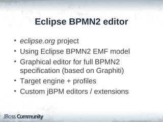 Eclipse BPMN2 editor

• eclipse.org project
• Using Eclipse BPMN2 EMF model
• Graphical editor for full BPMN2
  specification (based on Graphiti)
• Target engine + profiles
• Custom jBPM editors / extensions
 