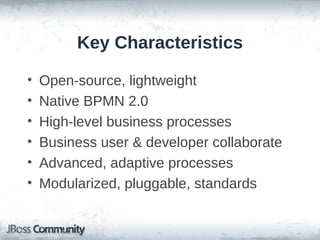 Key Characteristics

•   Open-source, lightweight
•   Native BPMN 2.0
•   High-level business processes
•   Business user & developer collaborate
•   Advanced, adaptive processes
•   Modularized, pluggable, standards
 