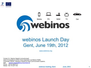 June, 2012
webinos meeting, Gent 1
webinos Launch Day
Gent, June 19th, 2012
www.webinos.org
Contact: Dr. Stephan Steglich (consortia lead)
Head of Competence Center Future Application and Media (FAME)
Fraunhofer FOKUS - Research Institute for Open Communication Systems
Mail: stephan.steglich@fokus.fraunhofer.de
Phone: +49 30 34637373
Mobile: +49 175 5271146
 