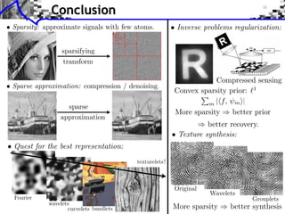 Conclusion
                                                       • Inverse problems regularization:




                                                                    Compressed sensing
                                                        Convex sparsity prior: 1
                                                                 m | f, m ⇥|
                                                        More sparsity    better prior
                                                                  better recovery.
                                                       • Texture synthesis:
• Quest for the best representation:
                                        texturelets?




                                                                   Wavelets
  Fourier
            wavelets
                   curvelets bandlets                  More sparsity     better synthesis
 