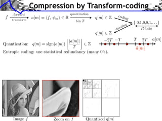 Compression by Transform-coding
     forward                                                        codi
 f
     transform
                 a[m] = ⇥f,   m⇤   R                  q[m]   Z           n        g
                                          bin T
                                                                              ng
                                                                        c odi
                                                                   de
                                                      q[m]   Z
                                            ⇥                                             2T
                                    |a[m]|            2T            T                 T        a[m]
Quantization: q[m] = sign(a[m])              Z
                                      T                                               a[m]
                                                                                      ˜
Entropic coding: use statistical redundancy (many 0’s).




     Image f                  Zoom on f           Quantized q[m]
 