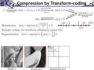 Compression by Transform-coding
     forward                                                           codi
 f
     transform
                 a[m] = ⇥f,   m⇤     R                     q[m]   Z         n        g
                                            bin T
                                                                                 ng
                                                                           c odi
                                          dequantization              de
                                   a[m]
                                   ˜                       q[m]   Z
                                               ⇥                                             2T
                                    |a[m]|            2T               T                 T        a[m]
Quantization: q[m] = sign(a[m])              Z
                                      T                                                  a[m]
                                                                                         ˜
Entropic coding: use statistical redundancy (many 0’s).
                                               ⇥
                                             1
Dequantization: a[m] = sign(q[m]) |q[m] +
                 ˜                               T
                                             2




     Image f                  Zoom on f             Quantized q[m]
 