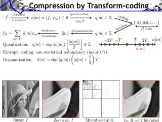 Compression by Transform-coding
       forward                                                            codi
 f
       transform
                   a[m] = ⇥f,    m⇤     R                     q[m]   Z         n        g
                                               bin T
                                                                                    ng
                                                                              c odi
                         backward            dequantization              de
fR =          a[m]
              ˜      m                a[m]
                                      ˜                       q[m]   Z
                         transform
                                                  ⇥                                             2T
       m IT
                                    |a[m]|            2T                  T                 T        a[m]
Quantization: q[m] = sign(a[m])              Z
                                      T                                                     a[m]
                                                                                            ˜
Entropic coding: use statistical redundancy (many 0’s).
                                               ⇥
                                             1
Dequantization: a[m] = sign(q[m]) |q[m] +
                 ˜                               T
                                             2




       Image f                  Zoom on f              Quantized q[m]             f , R =0.2 bit/pixel
 