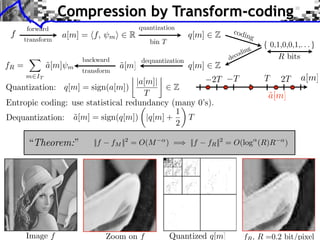 Compression by Transform-coding
       forward                                                               codi
 f
       transform
                   a[m] = ⇥f,     m⇤     R                     q[m]     Z         n        g
                                                bin T
                                                                                       ng
                                                                                 c odi
                         backward             dequantization                de
fR =          a[m]
              ˜      m                 a[m]
                                       ˜                       q[m]     Z
                         transform
                                                    ⇥                                              2T
       m IT
                                    |a[m]|            2T                     T                 T        a[m]
Quantization: q[m] = sign(a[m])              Z
                                      T                                                        a[m]
                                                                                               ˜
Entropic coding: use statistical redundancy (many 0’s).
                                               ⇥
                                             1
Dequantization: a[m] = sign(q[m]) |q[m] +
                 ˜                               T
                                             2

        “Theorem:”          ||f      fM ||2 = O(M       ) =⇥ ||f      fR ||2 = O(log (R)R          )




       Image f                    Zoom on f             Quantized q[m]               f , R =0.2 bit/pixel
 