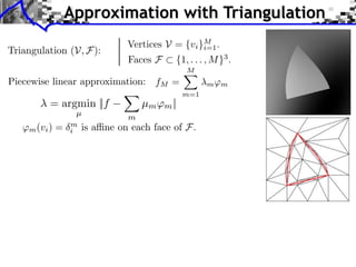 Approximation with Triangulation
                              Vertices V = {vi }M .
Triangulation (V, F):                           i=1
                              Faces F    {1, . . . , M }3 .
                                             M
Piecewise linear approximation: fM =               m ⇥m
                                             m=1
         = argmin ||f             µm ⇥m ||
                 µ
                              m
   ⇥m (vi ) =   m
                i   is a ne on each face of F.
 
