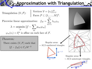 Approximation with Triangulation
                                    Vertices V = {vi }M .
Triangulation (V, F):                                 i=1
                                    Faces F     {1, . . . , M }3 .
                                                   M
Piecewise linear approximation: fM =                       m ⇥m
                                                   m=1
            = argmin ||f                µm ⇥m ||
                     µ
                                    m
   ⇥m (vi ) =   m
                i    is a ne on each face of F.

Theorem:
 There exists (V, F) such that                 Regular areas:
                                            M/2 equilateral triangles.
                                2
      ||f    fM ||       Cf M
                                                                     1/2
                                                               M

                                                                           Singular areas:
                                                   M     1/2                M/2 anisotropic triangles.
 