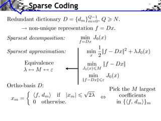 Sparse Coding
                                Q 1
Redundant dictionary D =   {dm }m=0 ,        Q      N.
        non-unique representation f = Dx.
Sparsest decomposition:       min J0 (x)
                              f =Dx
                                        1
Sparsest approximation:              min ||f        Dx|| + J0 (x)
                                                          2
                                      x 2

       Equivalence                   min     ||f     Dx||
           M     ⇥             J0 (x) M
                                     min         J0 (x)
                               ||f    Dx||
Ortho-basis D:
                                ⇤                  Pick the M largest
           f, dm ⇥ if |xm |          2                 coe cients
 xm =
          0 otherwise.                                in { f, dm ⇥}m
 