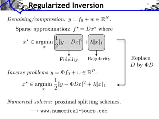Regularized Inversion
Denoising/compression: y = f0 + w     RN .
   Sparse approximation: f = Dx where
                1
      x ⇥ argmin ||y     Dx||2 + ||x||1
             x  2

                     Fidelity                    Replace
                                                 D by D
Inverse problems y = f0 + w RP .
                   1
      x ⇥ argmin ||y     Dx|| + ||x||1
                             2
              x    2

Numerical solvers: proximal splitting schemes.
             www.numerical-tours.com
 