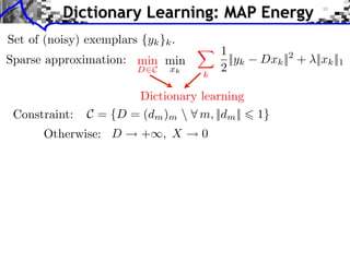 Dictionary Learning: MAP Energy
Set of (noisy) exemplars {yk }k .
                                        1
Sparse approximation: min min             ||yk   Dxk || + ||xk ||1
                                                      2
                         D C   xk
                                    k
                                        2

                       Dictionary learning
 Constraint:   C = {D = (dm )m  m, ||dm ||      1}
       Otherwise: D       + , X     0
 