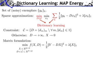 Dictionary Learning: MAP Energy
Set of (noisy) exemplars {yk }k .
                                          1
Sparse approximation: min min               ||yk   Dxk || + ||xk ||1
                                                        2
                          D C   xk
                                     k
                                          2

                        Dictionary learning
 Constraint:    C = {D = (dm )m  m, ||dm ||       1}
       Otherwise: D       + , X      0
Matrix formulation:
                          1
            min f (X, D) = ||Y           DX|| + ||X||1
                                             2

          X⇥R  Q K        2
          D⇥C    RN   Q
 
