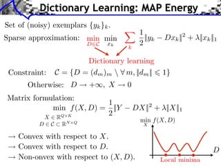 Dictionary Learning: MAP Energy
Set of (noisy) exemplars {yk }k .
                                           1
Sparse approximation: min min                ||yk     Dxk || + ||xk ||1
                                                           2
                           D C   xk
                                      k
                                           2

                        Dictionary learning
 Constraint:    C = {D = (dm )m  m, ||dm ||         1}
       Otherwise: D        + , X      0
Matrix formulation:
                          1
            min f (X, D) = ||Y            DX|| + ||X||1
                                                 2

          X⇥R  Q K        2
                                            min f (X, D)
          D⇥C    R   N Q
                                             X

    Convex with respect to X.
    Convex with respect to D.                                        D
    Non-onvex with respect to (X, D).                Local minima
 