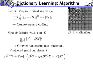 Dictionary Learning: Algorithm
    Step 1:     k, minimization on xk
           1
        min ||yk         Dxk || + ||xk ||1
                               2
        xk 2

             Convex sparse coding.

    Step 2: Minimization on D                            D, initialization
               min ||Y      DX||   2
               D C

           Convex constraint minimization.
      Projected gradient descent:
D   ( +1)
            = ProjC D    ( )
                                   (D   ( )
                                              X   Y )X
 