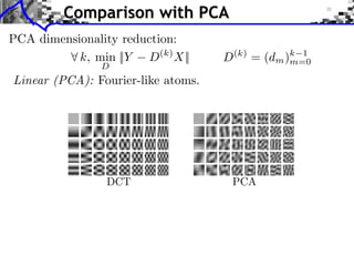 Comparison with PCA
PCA dimensionality reduction:
         ⇥ k, min ||Y D(k) X||                           D   (k)
                                                                   =   (dm )m=0
                                                                            k 1
                   D
Linear (PCA): Fourier-like atoms.
         RUBINSTEIN et al.: al.: DICTIONARIES FOR SPARSE REPRESENTATION
           RUBINSTEIN et DICTIONARIES FOR SPARSE REPRESENTATION



                                                                                1980 by by Bast
                                                                                   1980 Bastiaa
                                                                                fundamental prop
                                                                                   fundamental p
                                                                                   A basic 1-D G
                                                                                      A basic 1-D
                                                                                forms
                                                                                   forms
                                                                                             © ©
                                                                                        G = = n,
                                                                                          G ⇤ ⇤

                     DCT                                    PCA                    where w(·) is is
                                                                                      where w(·) a
         Fig. 1. 1.Left: A fewfew £ 12 12 DCT atoms. Right: The ﬁrst 40 KLT atoms, (typically a Gau
             Fig.      Left: A 12 12 £ DCT atoms. Right: The ﬁrst 40 KLT atoms,       (typically a G
         trained using 12 £ 12 12 image patches from Lena.
             trained using 12 £ image patches from Lena.
                                                                                   frequency resolu
                                                                                      frequency reso
                                                                                   matical foundatio
                                                                                      matical founda
                                                                                   late 1980’s by by
                                                                                      late 1980’s D
         B. B. Non-Linear Revolution and Elements Modern Dictionary
              Non-Linear Revolution and Elements of of Modern Dictionary
                                                                                   who studied thet
                                                                                      who studied
         Design
             Design
                                                                                   and by by Feichti
                                                                                      and Feichting
             In In statistics research, the 1980’s saw the rise of new generalized group
                  statistics research, the 1980’s saw the rise of a a new generalized gro
         powerful approach known as as robust statistics. Robust statistics
             powerful approach known robust statistics. Robust statistics
 
