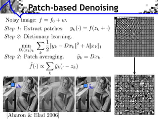 Patch-based Denoising
Noisy image: f = f0 + w.
Step 1: Extract patches. yk (·) = f (zk + ·)
Step 2: Dictionary learning.
                   1
       min           ||yk Dxk || + ||xk ||1
                                 2
      D,(xk )k     2
                 k
Step 3: Patch averaging.         yk = Dxk
                                  ˜
            ˜
           f (·) ⇥      yk (· zk )
                        ˜
                  k


    yk                             ˜
                                   yk




[Aharon & Elad 2006]
 