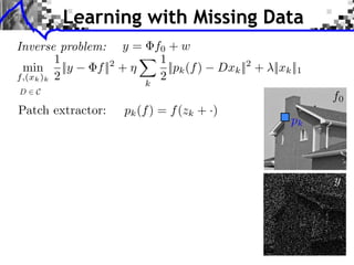 Learning with Missing Data
Inverse problem: y = f0 + w                                           LEARNING MULTISCALE AND S


         1            1
 min ||y       f || +
                   2
                        ||pk (f )          Dxk || + ⇥||xk ||1
                                                    2
f,(xk )k 2            2
                       k
D   C
                                                                                      f0
Patch extractor:   pk (f ) = f (zk + ·)
                                                                      pk
                                   LEARNING MULTISCALE AND SPARSE REPRESENTATIONS       237




                                                                       (a) Original

                                                                                      y




                                    (a) Original                       (b) Damaged
 