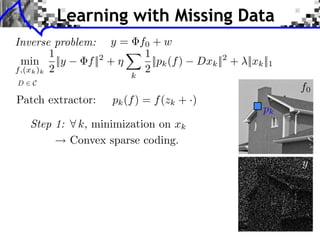 Learning with Missing Data
Inverse problem: y = f0 + w                                              LEARNING MULTISCALE AND S


         1            1
 min ||y       f || +
                   2
                        ||pk (f )             Dxk || + ⇥||xk ||1
                                                       2
f,(xk )k 2            2
                          k
D   C
                                                                                         f0
Patch extractor:      pk (f ) = f (zk + ·)
                                                                         pk
    Step 1:    k, minimization on xk  LEARNING MULTISCALE AND SPARSE REPRESENTATIONS       237




              Convex sparse coding.
                                                                          (a) Original

                                                                                         y




                                       (a) Original                       (b) Damaged
 
