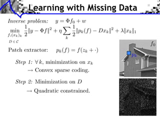 Learning with Missing Data
Inverse problem: y = f0 + w                                               LEARNING MULTISCALE AND S


         1            1
 min ||y       f || +
                   2
                        ||pk (f )              Dxk || + ⇥||xk ||1
                                                        2
f,(xk )k 2            2
                          k
D   C
                                                                                          f0
Patch extractor:      pk (f ) = f (zk + ·)
                                                                          pk
    Step 1:    k, minimization on xk   LEARNING MULTISCALE AND SPARSE REPRESENTATIONS       237




              Convex sparse coding.

    Step 2: Minimization on D
                                                                           (a) Original

                                                                                          y
              Quadratic constrained.



                                        (a) Original                       (b) Damaged
 