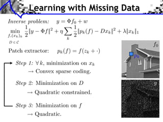 Learning with Missing Data
Inverse problem: y = f0 + w                                               LEARNING MULTISCALE AND S


         1            1
 min ||y       f || +
                   2
                        ||pk (f )              Dxk || + ⇥||xk ||1
                                                        2
f,(xk )k 2            2
                           k
D   C
                                                                                          f0
Patch extractor:      pk (f ) = f (zk + ·)
                                                                          pk
    Step 1:    k, minimization on xk   LEARNING MULTISCALE AND SPARSE REPRESENTATIONS       237




              Convex sparse coding.

    Step 2: Minimization on D
                                                                           (a) Original

                                                                                          y
              Quadratic constrained.

    Step 3: Minimization on f
              Quadratic.
                                        (a) Original                       (b) Damaged
 