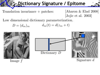 Dictionary Signature / Epitome
                          5.2. Inﬂuence of the Size of the Patches
  Translation invariance + patches:          [Aharon & Elad 2008]
                            The size of the patches seem to play an im
                                             [Jojic et al. 2003]
                         the visual aspect of the epitome. We illustra
  Low dimensional dictionary parameterization. of epitome of siz
                         an experiment where pairs
        D = (dm )m       learned withd(zm + t)
                            dm (t) = different sizes of patches.




                            Dictionary D

       Image f
Lena, Boat and Barbara
                                                        Signature d

                          Figure 6. Pairs of epitomes of width 46 obtained
ative and quantitative    width 6, 8, 9, 10 and 12. All other parameters are
 