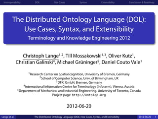 Interoperability           DOL              Use Cases             Syntax              Extensibility       Conclusion & Roadmap




          The Distributed Ontology Language (DOL):
             Use Cases, Syntax, and Extensibility
                       Terminology and Knowledge Engineering 2012


                  Christoph Lange1,2 , Till Mossakowski1,3 , Oliver Kutz1 ,
               Christian Galinski4 , Michael Grüninger5 , Daniel Couto Vale1
                       1 Research Center on Spatial cognition, University of Bremen, Germany
                               2 School of Computer Science, Univ. of Birmingham, UK
                                              3 DFKI GmbH, Bremen, Germany
                    4 International Information Centre for Terminology (Infoterm), Vienna, Austria
               5 Department of Mechanical and Industrial Engineering, University of Toronto, Canada

                                           Project page: http://ontoiop.org


                                                         2012-06-20
Lange et al.               The Distributed Ontology Language (DOL): Use Cases, Syntax, and Extensibility          2012-06-20      1
 