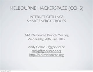 MELBOURNE HACKERSPACE (CCHS)
                       INTERNET OF THINGS
                      SMART ENERGY GROUPS


                     ATA Melbourne Branch Meeting
                       Wednesday, 20th June 2012

                       Andy Gelme - @geekscape
                          andyg@geekscape.org
                        http://hackmelbourne.org



Sunday, 24 June 12
 