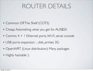 ROUTER DETAILS

    • Common Off The Shelf (COTS)
    • Cheap: Astonishing what you get for AUS$50
    • Comms: 4 + 1 Ethernet ports, Wi-Fi, serial console
    • USB ports: expansion ... disk, printer, 3G
    • OpenWRT (Linux distribution): Many packages
    • Highly hackable :)



Sunday, 24 June 12
 