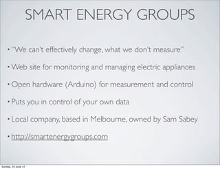 SMART ENERGY GROUPS

    • “We            can’t effectively change, what we don’t measure”

    • Web            site for monitoring and managing electric appliances

    • Open            hardware (Arduino) for measurement and control

    • Puts           you in control of your own data

    • Local          company, based in Melbourne, owned by Sam Sabey

    • http://smartenergygroups.com



Sunday, 24 June 12
 