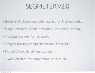 SEGMETER V2.0

    • Based          on Arduino Uno with headers for Arduino shields

    •8      input channels (12-bit resolution) for current sensing

    •3      output channels for relays, etc

    • Dragino          (router) compatible header for serial I/O

    • Micro-SD          card for off-line storage

    • 1-wire         interface for temperature sensors, etc


Sunday, 24 June 12
 
