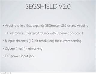 SEGSHIELD V2.0

    • Arduino            shield that expands SEGmeter v2.0 or any Arduino

        • Freetronics        Etherten: Arduino with Ethernet on-board

    •8      input channels (12-bit resolution) for current sensing

    • Zigbee            (mesh) networking

    • DC             power input jack



Sunday, 24 June 12
 