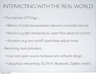 INTERACTING WITH THE REAL WORLD

    • The            Internet Of Things ...

        • Billions       of small, low-powered, network connected devices

        • Sensors, e.g         light, temperature, water ﬂow, electrical current

        • Actuators, e.g. turn         on/off, open/close, adjust, move

    • Becoming             more prevalent ...

        • Low          cost, open source hardware and software design

        • Ubiquitous          networking: 3G, Wi-Fi, Bluetooth, ZigBee (mesh)

Sunday, 24 June 12
 