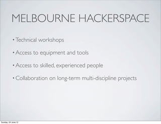 MELBOURNE HACKERSPACE
           • Technical   workshops

           • Access   to equipment and tools

           • Access   to skilled, experienced people

           • Collaboration   on long-term multi-discipline projects




Sunday, 24 June 12
 