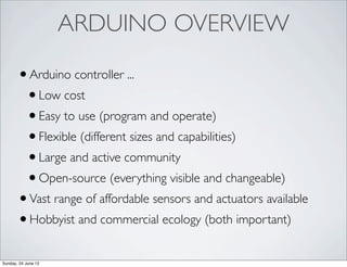 ARDUINO OVERVIEW

       • Arduino controller ...
        • Low cost
        • Easy to use (program and operate)
        • Flexible (different sizes and capabilities)
        • Large and active community
        • Open-source (everything visible and changeable)
       • Vast range of affordable sensors and actuators available
       • Hobbyist and commercial ecology (both important)
Sunday, 24 June 12
 