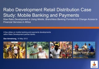 Rabo Development Retail Distribution Case
Study: Mobile Banking and Payments
How Rabo Development is Using Mobile, Branchless Banking Formulas to Change Access to
Financial Services in Africa



A few slides on mobile banking and payments developments
within Rabo Development partner banks.

Dan Armstrong, 10 May 2012
 