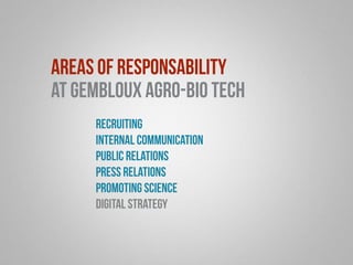 areas of responsability 
at Gembloux Agro-Bio Tech 
recruiting 
internal communication 
public relations 
press relations 
promoting science 
digital strategy 
 