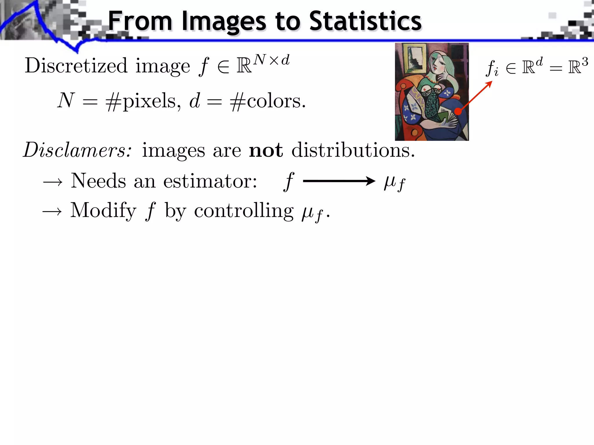 From Images to Statistics         Source image (X )



Discretized image f      RN   d
                                                                fi              Rd = R3
    N = #pixels, d = #colors.
                                                                                 Source image


Disclamers: images are not distributions. image (Y )
                                       Style

                                                                     J. Rabin    Wasserstein Regularizatio


     Needs an estimator: f           µf
     Modify f by controlling µf .
 