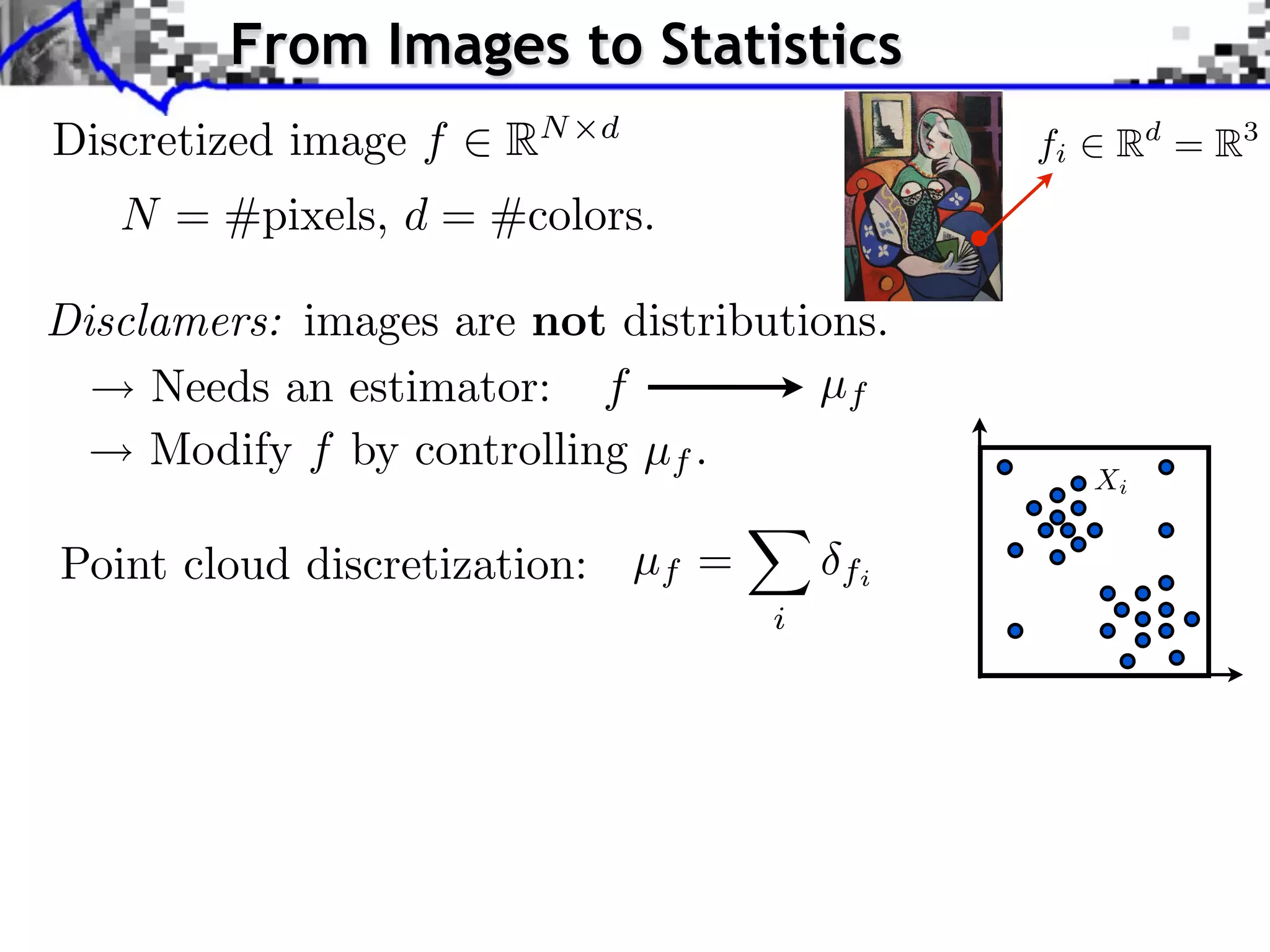 From Images to Statistics         Source image (X )



Discretized image f      RN   d
                                                                fi              Rd = R3
    N = #pixels, d = #colors.
                                                                                 Source image


Disclamers: images are not distributions. image (Y )
                                       Style

                                                                     J. Rabin    Wasserstein Regularizatio


     Needs an estimator: f           µf
     Modify f by controlling µf .
                                                                         Xi


Point cloud discretization: µf =            fi
                                        i
 