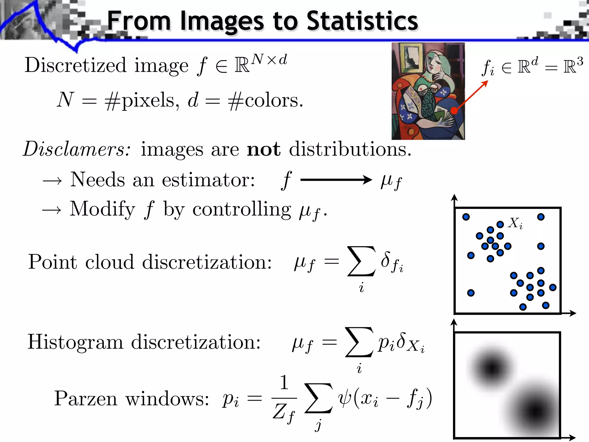 From Images to Statistics            Source image (X )



Discretized image f      RN   d
                                                                   fi              Rd = R3
    N = #pixels, d = #colors.
                                                                                    Source image


Disclamers: images are not distributions. image (Y )
                                       Style

                                                                        J. Rabin    Wasserstein Regularizatio


     Needs an estimator: f           µf
     Modify f by controlling µf .
                                                                            Xi


Point cloud discretization: µf =               fi
                                         i


Histogram discretization:         µf =       pi     Xi
                                         i
                         1
   Parzen windows: pi =                  (xi        fj )
                        Zf          j
 