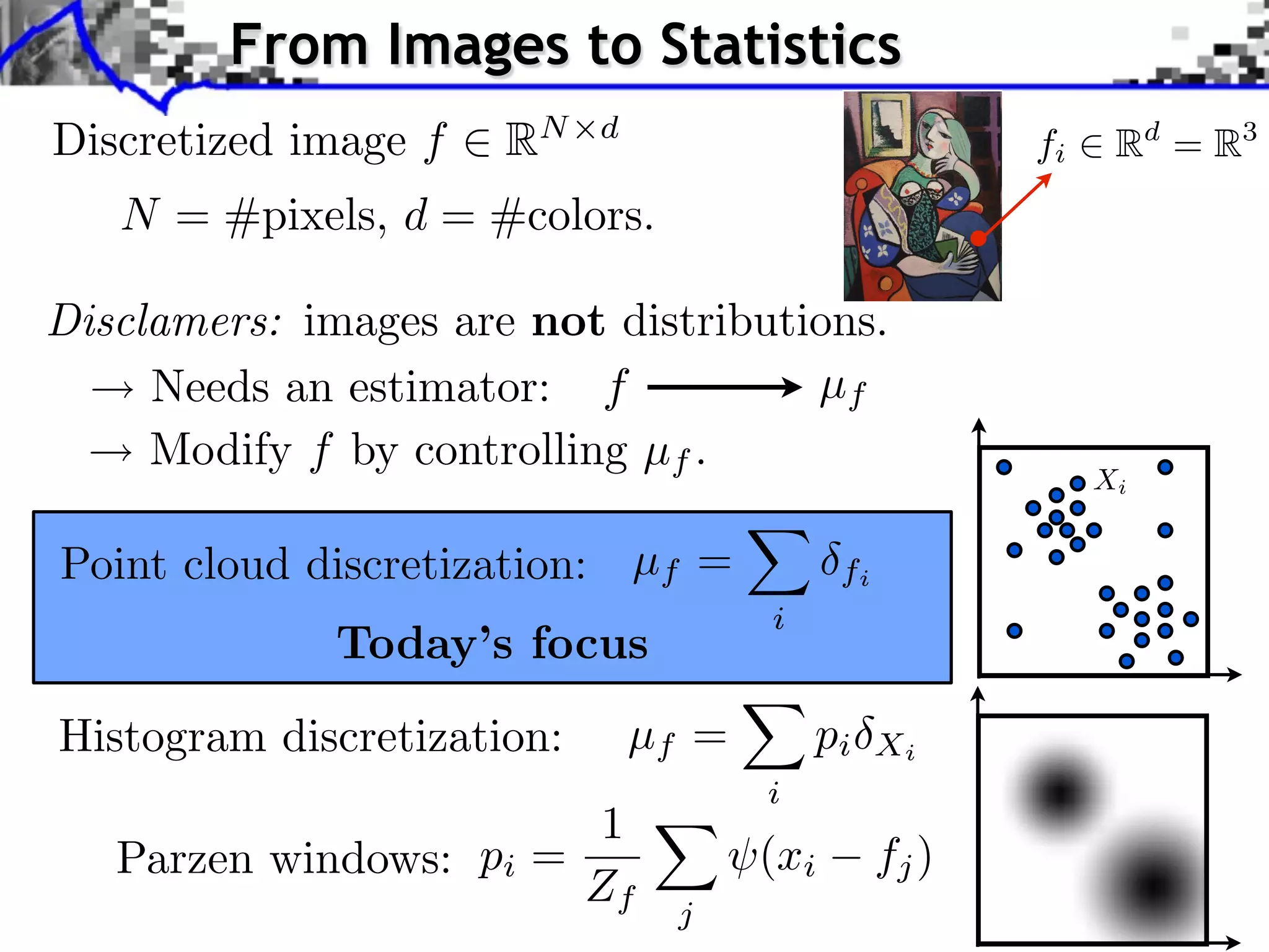 From Images to Statistics            Source image (X )



Discretized image f      RN   d
                                                                   fi              Rd = R3
    N = #pixels, d = #colors.
                                                                                    Source image


Disclamers: images are not distributions. image (Y )
                                       Style

                                                                        J. Rabin    Wasserstein Regularizatio


     Needs an estimator: f           µf
     Modify f by controlling µf .
                                                                            Xi


Point cloud discretization: µf =               fi
                                         i
               Today’s focus
Histogram discretization:         µf =       pi     Xi
                                         i
                         1
   Parzen windows: pi =                  (xi        fj )
                        Zf          j
 
