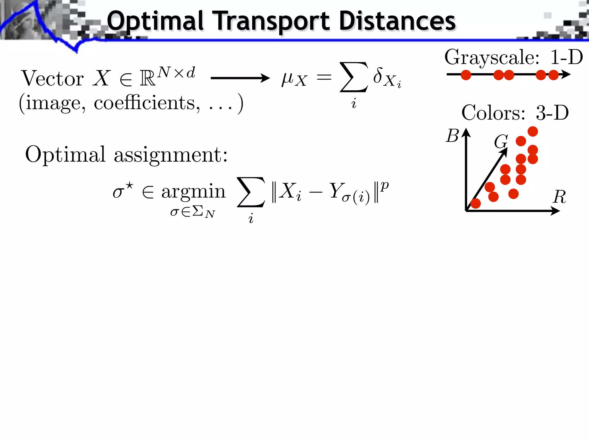 Optimal Transport Distances
                                                       Grayscale: 1-D
Vector X RN d                      µX =           Xi
(image, coe cients, . . . )                  i
                                                           Colors: 3-D
                                                       B      G
Optimal assignment:
            ⇥
                ⇥ argmin          ||Xi   Y   (i) ||p                R
                      N       i
 